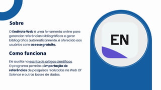 O EndNote Web é uma ferramenta online para
gerenciar referências bibliográficas e gerar
bibliografias automaticamente, é oferecido aos
usuários com acesso gratuito.
Sobre
Ele auxilia na escrita de artigos científicos.
O programa permite a importação de
referências de pesquisas realizadas na Web Of
Science e outras bases de dados.
Como funciona
 