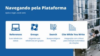 Navegando pela Plataforma
Após o login, você verá:
Suas referências
salvas
References
Organize suas
referências em grupos
Groups
Busque artigos e
fontes
Search
Integração com o Word
para inserção automática
de citações
Cite While You Write
 