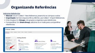 Organizando Referências
Adicionar Referências
Manual: Vá em Collect > New Reference, preencha os campos e salve.
Importação: Se tiver arquivos RIS ou BibTeX, use Collect > Import References.
Criar Grupos: Em Groups, crie grupos e organize suas referências.
Compartilhar: Em Share Group, adicione os e-mails para compartilhar
referências.
 