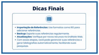 Dicas Finais
Importação de Referências: Use formatos como RIS para
adicionar referências.
Backup: Exporte suas referências regularmente.
Atualizações: Verifique por novos recursos no EndNote Web.
Com essas etapas, você pode gerenciar suas referências e
gerar bibliografias automaticamente, facilitando suas
pesquisas.
 