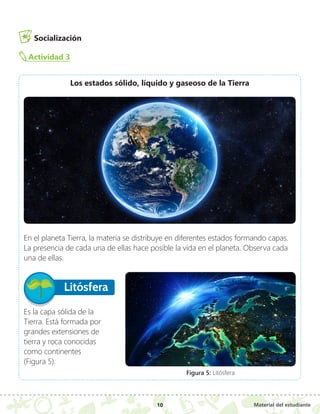 Material del estudiante
10
Socialización
Actividad 3
Los estados sólido, líquido y gaseoso de la Tierra
En el planeta Tierra, la materia se distribuye en diferentes estados formando capas.
La presencia de cada una de ellas hace posible la vida en el planeta. Observa cada
una de ellas.
Litósfera
Es la capa sólida de la
Tierra. Está formada por
grandes extensiones de
tierra y roca conocidas
como continentes
(Figura 5).
Figura 5: Litósfera
 
