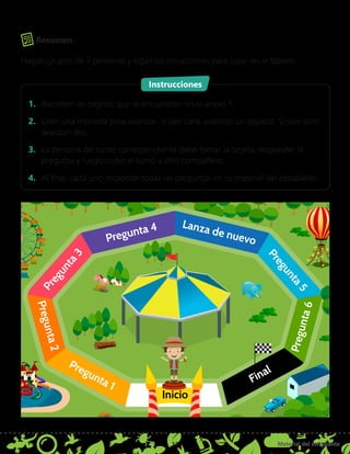 Material del estudiante
12
Resumen
Hagan grupos de 3 personas y sigan las intrucciones para jugar en el tablero.
Instrucciones
1.	 Recorten las tarjetas que se encuentran en el anexo 1.
2.	 Usen una moneda para avanzar: si sale cara, avanzan un espacio. Si sale sello,
avanzan dos.
3.	 La persona del turno correspondiente debe tomar la tarjeta, responder la
pregunta y luego ceder el turno a otro compañero.
4.	 Al final, cada uno responde todas las preguntas en su material del estudiante.
Inicio
Final
Pregunta 1
P
r
e
g
u
n
t
a
2
P
r
e
g
u
n
t
a
3
Pregunta 4
P
r
e
g
u
n
t
a
5
P
r
e
g
u
n
t
a
6
Lanza de nuevo
 