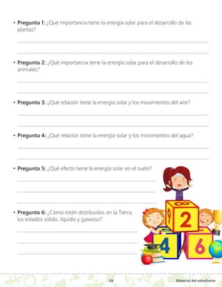 Material del estudiante
13
•	Pregunta 1: ¿Qué importancia tiene la energía solar para el desarrollo de las
plantas?
•	Pregunta 2: ¿Qué importancia tiene la energía solar para el desarrollo de los
animales?
•	Pregunta 3: ¿Qué relación tiene la energía solar y los movimientos del aire?
•	Pregunta 4: ¿Qué relación tiene la energía solar y los movimientos del agua?
•	Pregunta 5: ¿Qué efecto tiene la energía solar en el suelo?
•	Pregunta 6: ¿Cómo están distribuidos en la Tierra,
los estados sólido, líquido y gaseoso?
4
4
2
2
6
6
 
