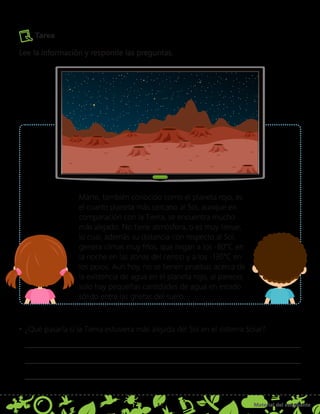 Material del estudiante
14
Marte, también conocido como el planeta rojo, es
el cuarto planeta más cercano al Sol, aunque en
comparación con la Tierra, se encuentra mucho
más alejado. No tiene atmósfera, o es muy tenue,
lo cual, además su distancia con respecto al Sol,
genera climas muy fríos, que llegan a los -80°C en
la noche en las zonas del centro y a los -130°C en
los polos. Aun hoy, no se tienen pruebas acerca de
la existencia de agua en el planeta rojo, al parecer,
solo hay pequeñas cantidades de agua en estado
sólido entre las grietas del suelo.
Tarea
Lee la información y responde las preguntas.
•	¿Qué pasaría si la Tierra estuviera más alejada del Sol en el sistema Solar?
 