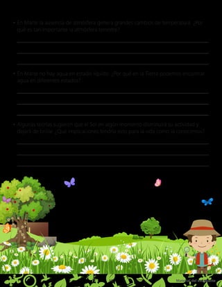 Material del estudiante
15
•	En Marte la ausencia de atmósfera genera grandes cambios de temperatura. ¿Por
qué es tan importante la atmósfera terrestre?
•	En Marte no hay agua en estado líquido. ¿Por qué en la Tierra podemos encontrar
agua en diferentes estados?
•	Algunas teorías sugieren que el Sol en algún momento disminuirá su actividad y
dejará de brillar. ¿Qué implicaciones tendría esto para la vida como la conocemos?
 