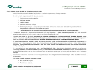 Modelo Académico de Calidad para la Competitividad EMIO-02 10/85
Guía Pedagógica y de Evaluación del Módulo:
Enfermería materno infantil y obstetricia
Para el presente módulo se hacen las siguientes recomendaciones:
 Integrar varios módulos mediante el método de proyectos, lo cual es ideal para desarrollar un trabajo colaborativo.
 En el planteamiento del proyecto, cuidar los siguientes aspectos:
 Establecer el alcance y la complejidad.
 Determinar las metas.
 Definir la duración.
 Determinar los recursos y apoyos.
 Establecer preguntas guía. Las preguntas guía conducen a los alumnos hacia el logro de los objetivos del proyecto. La cantidad de
preguntas guía es proporcional a la complejidad del proyecto.
 Calendarizar y organizar las actividades y productos preliminares y definitivos necesarias para dar cumplimiento al proyecto.
 Las actividades deben ayudar a responsabilizar a los alumnos de su propio aprendizaje y a aplicar competencias adquiridas en el salón de clase en
proyectos reales, cuyo planteamiento se basa en un problema real e involucra distintas áreas.
 El proyecto debe implicar que los alumnos participen en un proceso de investigación, en el que utilicen diferentes estrategias de estudio; puedan
participar en el proceso de planificación del propio aprendizaje y les ayude a ser flexibles, reconocer al "otro" y comprender su propio entorno personal y
cultural. Así entonces se debe favorecer el desarrollo de estrategias de indagación, interpretación y presentación del proceso seguido.
 De acuerdo a algunos teóricos, mediante el método de proyectos los alumnos buscan soluciones a problemas no convencionales, cuando llevan a la
práctica el hacer y depurar preguntas, debatir ideas, hacer predicciones, diseñar planes y/o experimentos, recolectar y analizar datos, establecer
conclusiones, comunicar sus ideas y descubrimientos a otros, hacer nuevas preguntas, crear artefactos o propuestas muy concretas de orden social,
científico, ambiental, etc.
 En la gran mayoría de los casos los proyectos se llevan a cabo fuera del salón de clase y, dependiendo de la orientación del proyecto, en muchos de los
casos pueden interactuar con sus comunidades o permitirle un contacto directo con las fuentes de información necesarias para el planteamiento de
su trabajo. Estas experiencias en las que se ven involucrados hacen que aprendan a manejar y usar los recursos de los que disponen como el tiempo y los
materiales.
 Como medio de evaluación se recomienda que todos los proyectos tengan una o más presentaciones del avance para evaluar resultados relacionados
con el proyecto.
 Para conocer acerca del progreso de un proyecto se puede:
 Pedir reportes del progreso.
 Presentaciones de avance,
 