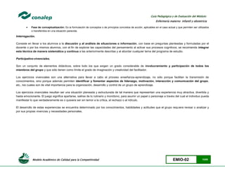 Modelo Académico de Calidad para la Competitividad EMIO-02 12/85
Guía Pedagógica y de Evaluación del Módulo:
Enfermería materno infantil y obstetricia
 Fase de conceptualización: Es la formulación de conceptos o de principios concretos de acción, aplicables en el caso actual y que permiten ser utilizados
o transferidos en una situación parecida.
Interrogación.
Consiste en llevar a los alumnos a la discusión y al análisis de situaciones o información, con base en preguntas planteadas y formuladas por el
docente o por los mismos alumnos, con el fin de explorar las capacidades del pensamiento al activar sus procesos cognitivos; se recomienda integrar
esta técnica de manera sistemática y continua a las anteriormente descritas y al abordar cualquier tema del programa de estudio.
Participativo-vivenciales.
Son un conjunto de elementos didácticos, sobre todo los que exigen un grado considerable de involucramiento y participación de todos los
miembros del grupo y que sólo tienen como límite el grado de imaginación y creatividad del facilitador.
Los ejercicios vivenciales son una alternativa para llevar a cabo el proceso enseñanza-aprendizaje, no sólo porque facilitan la transmisión de
conocimientos, sino porque además permiten identificar y fomentar aspectos de liderazgo, motivación, interacción y comunicación del grupo,
etc., los cuales son de vital importancia para la organización, desarrollo y control de un grupo de aprendizaje.
Los ejercicios vivenciales resultan ser una situación planeada y estructurada de tal manera que representan una experiencia muy atractiva, divertida y
hasta emocionante. El juego significa apartarse, salirse de lo rutinario y monótono, para asumir un papel o personaje a través del cual el individuo pueda
manifestar lo que verdaderamente es o quisiera ser sin temor a la crítica, al rechazo o al ridículo.
El desarrollo de estas experiencias se encuentra determinado por los conocimientos, habilidades y actitudes que el grupo requiera revisar o analizar y
por sus propias vivencias y necesidades personales.
 