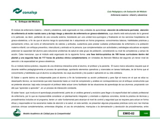 Modelo Académico de Calidad para la Competitividad EMIO-02 13/85
Guía Pedagógica y de Evaluación del Módulo:
Enfermería materno infantil y obstetricia
4. Enfoque del Módulo
El módulo de enfermería materno – infantil y obstetricia, está organizado en tres unidades de aprendizaje: atención de enfermería perinatal, atención
de enfermería al recién nacido sano y de bajo riesgo y atención de enfermería en gineco-obstetricia, cuyo diseño está estructurado de lo general
a lo particular, es decir, partiendo de una consulta externa, transitando por una unidad toco-quirúrgica y finalizando en los servicios hospitalarios de
gineco-obstetricia, a fin de que el alumno tenga la oportunidad de ir adquiriendo en forma progresiva; conocimientos básicos, habilidades prácticas y
pensamiento crítico, así como el reforzamiento de valores y actitudes, sustantivos para prestar cuidados profesionales de enfermería a la población
materno-infantil, con enfoque preventivo, intercultural y centrado en la persona, que complementados con actividades y estrategias educativas se espera
potencien la capacidad del alumno para solucionar problemas de salud en este grupo de población, considerando su nivel de competencia y campo de
acción. Cabe mencionar, que el módulo está organizado de la siguiente forma: una fase teórico-práctica de 180 horas curriculares dentro del
plantel y una segunda fase de 117 horas de práctica clínica complementaria; en Unidades de Atención Médica del segundo y/o tercer nivel de
atención o de especialidad en gineco-obstetricia.
Es un módulo teórico-práctico, requiere de una dinámica interactiva entre el alumno, el profesor y la paciente. El nuevo marco educativo requiere que el
docente redefina pedagógicamente el proceso de aprendizaje, aportando elementos operativos y vivenciales en tareas habituales, de tal forma que el
conocimiento y habilidades que el alumno va adquiriendo, los vaya asumiendo y los pueda ir aplicando en su vida cotidiana.
El Saber o aporte teórico es indispensable para el alumno a fin de fundamentar su acción profesional y para fijar el marco en el que se sitúa su
desempeño técnico, se recomienda que esto trascienda hasta un nivel de comprensión y análisis en correspondencia con el enfoque constructivita que
se pretende alcanzar; bajo esta concepción el profesor debe actuar como facilitador de las situaciones de aprendizaje de sus alumnos, propiciando con
ello que “aprendan a aprender” , en un proceso de interacción constante.
El saber hacer, que involucra el aprendizaje procedimental, parte de un análisis general y evolutivo para llegar a la especificidad del cuidado profesional
de enfermería, por lo que es imprescindible considerar un planteamiento integrador y orientado a objetivos concretos, donde la práctica de técnicas y
procedimientos incluidos en el programa, tienen un valor fundamental para alcanzar el nivel de control y seguridad que se requiere para actuar en forma
eficaz y responsable en los escenarios reales de atención a la salud, en este sentido, se presentan algunas propuestas prácticas como son; las mismas
prácticas clínicas complementarias, entrevistas dirigidas, el uso de simuladores, maniquíes o la demostración y devolución de procedimientos, entre
 