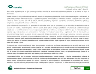 Modelo Académico de Calidad para la Competitividad EMIO-02 14/85
Guía Pedagógica y de Evaluación del Módulo:
Enfermería materno infantil y obstetricia
otras, siendo el profesor quién las guía, asesora y supervisa, en función de alcanzar las competencias planteadas en el contexto en el que se
desenvuelva.
El saber convivir, que involucra el aprendizaje actitudinal, requiere un reforzamiento permanente de valores y principios ético-legales e interculturales, lo
que le dará la posibilidad al alumno de acceder a lo que todas las personas tienen derecho, que es formarse en valores a lo largo de toda la vida, dentro
y fuera del sistema educativo, con el fin de adquirir, actualizar, completar y ampliar sus capacidades, conocimientos, habilidades, aptitudes, y
competencias para su desarrollo personal y profesional.
Otras competencias transversales que se desarrollan en este módulo tienen que ver por ejemplo; con el intercambio de información durante la
educación para la salud y relación terapéutica enfermera-paciente, donde aplicará estrategias y habilidades comunicativas; la autodeterminación y el
cuidado de sí se van fortaleciendo mientras va investigando y descubriendo los factores que predisponen a diferentes tipos de enfermedad orgánica o
adquirida, lo que le da las bases para tomar decisiones informadas, encaminadas a la prevención y a la práctica de estilos de vida saludables; el
pensamiento crítico y reflexivo se potencia durante la elaboración del plan de cuidados de enfermería y al seleccionar información, procesarla,
sintetizarla y ejemplificar con base en conocimientos y experiencias previas o al sustentar su postura sobre los temas que expone; aprende de forma
independiente cuando se le pide que investigue y que participe con preguntas y respuestas sobre un tema específico del programa; trabaja en equipo y
colabora para alcanzar los propósitos planteados y en la práctica clínica es necesario que se integre en un equipo multidisciplinario para la atención
holista de la paciente y su hijo.
El alcance de este módulo también permite que el alumno adquiera competencias tecnológicas, las cuales aplica en la medida que cuenta con el
recurso, manipula y utiliza herramientas de cómputo y usa las TIC’s durante la búsqueda de información; también participa con responsabilidad en la
sociedad, lo demuestra al no faltar a clases, al cuidar el medio ambiente donde se desarrolla y al mantener una actitud respetuosa y sensible hacia el
trato del paciente y su familia, contribuyendo de esta forma al desarrollo sustentable de manera crítica y con acciones responsables basadas en un
cambio de actitud hacia la salud de él mismo, de su entorno y de las personas que estarán a su cuidado.
Finalmente este módulo, tiene por propósito; proporcionar cuidados de enfermería al binomio madre-hijo y a la mujer hospitalizada con problemas de
salud ginecológicos, exige al alumno conjuntar una serie de competencias transversales a la salud en el área de enfermería como son; trabajar bajo un
enfoque holístico, multidisciplinario, centrada en la persona y basada en un plan de cuidados que permita satisfacer las necesidades de la persona y
atender sus respuestas humanas y fisiopatológicas, es de suma importancia que actúe con principios, un sentido responsable, ético y humano dado el
 