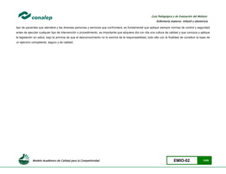 Modelo Académico de Calidad para la Competitividad EMIO-02 15/85
Guía Pedagógica y de Evaluación del Módulo:
Enfermería materno infantil y obstetricia
tipo de pacientes que atenderá y las diversas personas y servicios que confrontará, es fundamental que aplique siempre normas de control y seguridad
antes de ejecutar cualquier tipo de intervención o procedimiento, es importante que adquiera día con día una cultura de calidad y que conozca y aplique
la legislación en salud, bajo la primicia de que el desconocimiento no lo eximirá de la responsabilidad, todo ello con la finalidad de constituir la base de
un ejercicio competente, seguro y de calidad.
 