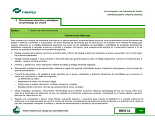 Modelo Académico de Calidad para la Competitividad EMIO-02 16/85
Guía Pedagógica y de Evaluación del Módulo:
Enfermería materno infantil y obstetricia
5. Orientaciones didácticas y estrategias
de aprendizaje por unidad
Unidad I Atención de enfermería perinatal
Orientaciones Didácticas
Para proporcionar cuidados de enfermería a la mujer en el período perinatal, se abordan temas implícitos como la sensibilidad cultural al momento de
prestar la atención o fomentar el autocuidado y en forma explícita se recomienda que se utilice el plan de cuidados como método de trabajo para
resolver problemas en la práctica profesional, esperando que junto con las estrategias de aprendizaje y actividades de evaluación potencien las
habilidades requeridas y estimulen al alumno a asimilar y sintetizar información, para posteriormente aplicarla en la enfermería materna, a fin de
alcanzar los propósitos planteados se recomienda lo siguiente:
 Realiza encuadre del programa para tomar acuerdos sobre la forma de trabajar y definir las actividades y tareas a desarrollar, con el fin de lograr
los propósitos planteados.
 Realiza técnicas grupales al inicio y durante el desarrollo del curso para favorecer la unión, el trabajo colaborativo, mantener la motivación por el
estudio y generar un clima armónico.
 Fomenta la asistencia a clases incluyendo; material de trabajo y entrega de tareas asignadas.
 Administra la progresión de los aprendizajes, mediante el registro de avances y dificultades durante el desarrollo del programa, como un medio de
guiar la realimentación.
 Fomenta la democracia y la equidad al tomar acuerdos con el grupo, organizando y dirigiendo situaciones de aprendizaje que promuevan el
interés y la participación a través de lo siguiente:
 La distribución de tareas
 Preparación de clases con secuencia lógica
 Proporcionar y recabar información; confiable, relevante y completa
 Establecimiento de tiempos y formas para el desarrollo de temas y trabajos
 Utiliza estrategias, actividades, instrumentos y herramientas que le permitan al alumno relacionar aprendizajes previos con nuevos, como es el
caso de la anamnesis de enfermería, el plan de cuidados de enfermería, experiencia personal y profesional en el campo laboral, ejercicios,
ejemplos de casos clínicos, etc.
 Gestiona con anticipación el campo clínico idóneo, incluyendo espacios y escenarios para propiciar la habilidad en el cuidado profesional de
enfermería en la etapa perinatal, así como la práctica de técnicas y procedimientos de enfermería antes de llevarlos a la práctica clínica, utilizando
para ello simuladores, maniquíes o muñecos o a través de demostraciones o devolución de procedimientos.
 