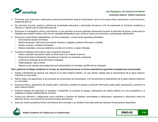 Modelo Académico de Calidad para la Competitividad EMIO-02 17/85
Guía Pedagógica y de Evaluación del Módulo:
Enfermería materno infantil y obstetricia
 Promueve, guía, supervisa y realimenta la práctica de enfermería, tanto en el laboratorio, como en el campo clínico; asesorando y reconociendo el
trabajo del alumno.
 Se comunica, escucha, observa y atiende las necesidades educativas y personales del alumno a fin de realimentar su formación académica y
reforzar su relación para el desarrollo personal.
 Promueve la investigación previa y permanente, lo que permitirá al alumno participar activamente durante el desarrollo de temas y potenciará su
habilidad para realizar análisis crítico de los materiales bibliográficos para construir nuevos conocimientos y aprendizajes significativos.
 Promueve el aprendizaje independiente y en forma sostenida, a través de las siguientes actividades:
 Auto-organiza equipos de trabajo
 Realiza búsqueda, selecciona documentos impresos o digitales y obtiene información confiable
 Analiza, procesa y sintetiza información
 Elabora materiales y recursos didácticos acordes con el tema y tareas indicadas
 Fomenta la habilidad comunicativa, bajo el siguiente esquema:
 Utiliza vocabulario apropiado, habla correctamente y con respeto al alumno
 Proporciona toda la información requerida por el alumno y/o necesaria y relevante
 Confirma la veracidad de la información entregada
 Habla despacio, claro y fuerte.
 Observa a sus oyentes para asegurarse que comprendieron el mensaje y clarifica de ser necesario
Para potenciar el trabajo académico en el aula, se recomienda promover en forma sostenida las siguientes competencias transversales:
 Analiza críticamente los factores que influyen en la salud materno-infantil y en ese sentido, trabaja para el mejoramiento de la salud materno-
infantil de su comunidad.
 Define metas y da seguimiento a sus procesos de construcción de conocimiento, a fin de promover el mejoramiento de la salud materno-infantil en
su comunidad.
 Estructura ideas y argumentos de manera clara, coherente y sintética al explicar y transmitir información sobre salud reproductiva y promover la
salud materno-infantil.
 Propone maneras de solucionar un problema o desarrollar un proyecto en equipo, participando de manera efectiva con sus compañeros y al
integrarse al equipo multidisciplinario de salud.
 Conoce sus derechos y obligaciones como mexicano y miembro de distintas comunidades e instituciones, respetando e informando sobre los
derechos de las y los usuarios de servicios de salud reproductiva.
 Actúa de manera propositiva frente a fenómenos de la sociedad y se mantiene informado sobre los métodos anticonceptivos disponibles.
 