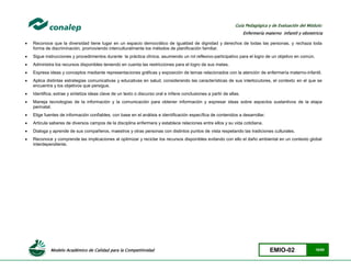 Modelo Académico de Calidad para la Competitividad EMIO-02 18/85
Guía Pedagógica y de Evaluación del Módulo:
Enfermería materno infantil y obstetricia
 Reconoce que la diversidad tiene lugar en un espacio democrático de igualdad de dignidad y derechos de todas las personas, y rechaza toda
forma de discriminación, promoviendo interculturalmente los métodos de planificación familiar.
 Sigue instrucciones y procedimientos durante la práctica clínica, asumiendo un rol reflexivo-participativo para el logro de un objetivo en común.
 Administra los recursos disponibles teniendo en cuenta las restricciones para el logro de sus metas.
 Expresa ideas y conceptos mediante representaciones gráficas y exposición de temas relacionados con la atención de enfermería materno-infantil.
 Aplica distintas estrategias comunicativas y educativas en salud, considerando las características de sus interlocutores, el contexto en el que se
encuentra y los objetivos que persigue.
 Identifica, extrae y sintetiza ideas clave de un texto o discurso oral e infiere conclusiones a partir de ellas.
 Maneja tecnologías de la información y la comunicación para obtener información y expresar ideas sobre aspectos sustantivos de la etapa
perinatal.
 Elige fuentes de información confiables, con base en el análisis e identificación específica de contenidos a desarrollar.
 Articula saberes de diversos campos de la disciplina enfermera y establece relaciones entre ellos y su vida cotidiana.
 Dialoga y aprende de sus compañeros, maestros y otras personas con distintos puntos de vista respetando las tradiciones culturales.
 Reconoce y comprende las implicaciones al optimizar y reciclar los recursos disponibles evitando con ello el daño ambiental en un contexto global
interdependiente.
 