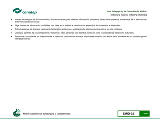 Modelo Académico de Calidad para la Competitividad EMIO-02 24/85
Guía Pedagógica y de Evaluación del Módulo:
Enfermería materno infantil y obstetricia
 Maneja tecnologías de la información y la comunicación para obtener información y expresar ideas sobre aspectos sustantivos de la atención de
enfermería al recién nacido.
 Elige fuentes de información confiables, con base en el análisis e identificación específica de contenidos a desarrollar.
 Articula saberes de diversos campos de la disciplina enfermera, estableciendo relaciones entre ellos y su vida cotidiana.
 Dialoga y aprende de sus compañeros, maestros y otras personas con distintos puntos de vista respetando las tradiciones culturales.
 Reconoce y comprende las implicaciones al optimizar y reciclar los recursos disponibles evitando con ello el daño ambiental en un contexto global
interdependiente.
 