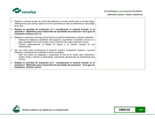 Modelo Académico de Calidad para la Competitividad EMIO-02 26/85
Guía Pedagógica y de Evaluación del Módulo:
Enfermería materno infantil y obstetricia
 Elaborar y exponer el plan de cuidos de enfermería al recién nacido sano y de bajo riesgo,
reflexionando para concluir sobre el rol tan importante que tiene la enfermera en esta etapa
de la vida.
 Realizar la actividad de evaluación 2.1.1 considerando el material incluido en el
apartado 9 “Materiales para el desarrollo de actividades de evaluación” de la guía de
evaluación (Práctica núm. 4).
 Elaborar un periódico mural para promocionar el programa alojamiento conjunto madre/hijo
 Explicar los objetivos y beneficios del programa, exponiendo el periódico mural en un
lugar estratégico de la comunidad o de la unidad donde realice prácticas clínicas.
 Concluir autoevaluando el trabajo en equipo y el impacto causado en sus
interlocutores.
 Dar una charla para promocionar la lactancia materna, empleando material y recursos
didácticos considerando la población a la que va dirigida.
 Abrir una sesión de preguntas y respuestas al final de la charla, para realimentar,
aclarar dudas y reforzar el aprendizaje, expresando experiencias de aprendizaje para
concluir.
 Realizar la actividad de evaluación 2.2.1 considerando el material incluido en el
apartado 9 “Materiales para el desarrollo de actividades de evaluación” de la guía de
evaluación. (Práctica núm.5)
 