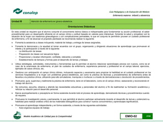 Modelo Académico de Calidad para la Competitividad EMIO-02 27/85
Guía Pedagógica y de Evaluación del Módulo:
Enfermería materno infantil y obstetricia
Unidad III Atención de enfermería en gineco-obstetricia
Orientaciones Didácticas
En esta unidad se requiere que el alumno conjunte el conocimiento teórico básico e indispensable para fundamentar su acción profesional, el saber
procedimental para un desempeño eficiente en el campo clínico y actitud basada en valores para interactuar, fomentar la salud y empatizar con la
situación de la mujer con trastornos ginecológicos o con complicaciones perinatales, lo que en conjunto le permitirán proveer un cuidado profesional
de enfermería, a fin de alcanzar el propósito planteado se recomienda realizar lo siguiente:
 Fomenta la asistencia a clases incluyendo; material de trabajo y entrega de tareas asignadas.
 Fomenta la democracia y la equidad al tomar acuerdos con el grupo, organizando y dirigiendo situaciones de aprendizaje que promuevan el
interés y la participación a través de lo siguiente:
 La distribución de tareas
 Preparación de clases con secuencia lógica
 Proporcionar y recabar información; confiable, relevante y completa
 Establecimiento de tiempos y formas para el desarrollo de temas y trabajos
 Utiliza estrategias, actividades, instrumentos y herramientas que le permitan al alumno relacionar aprendizajes previos con nuevos, como es el
caso de la anamnesis de enfermería, el plan de cuidados de enfermería, experiencia personal y profesional en el campo laboral, ejercicios,
ejemplos de casos clínicos, etc.
 Gestiona con anticipación el campo clínico idóneo, incluyendo espacios y escenarios para propiciar la habilidad en el cuidado profesional en los
servicios hospitalarios a la mujer con problemas gineco-obstétricos, así como la práctica de técnicas y procedimientos de enfermería antes de
llevarlos a la práctica clínica, utilizando para ello simuladores, maniquíes o muñecos o a través de demostraciones o devolución de procedimientos.
 Promueve, guía, supervisa y realimenta la práctica de enfermería, tanto en el laboratorio, como en el campo clínico; asesorando y reconociendo el
trabajo del alumno.
 Se comunica, escucha, observa y atiende las necesidades educativas y personales del alumno a fin de realimentar su formación académica y
reforzar su relación para el desarrollo personal.
 Ejerce acompañamiento o preceptoría en forma sostenida durante todo el proceso de aprendizaje, demostrando técnicas y procedimientos cuando
se requiera.
 Promueve la investigación previa y permanente, lo que permitirá al alumno participar activamente durante el desarrollo de temas y potenciará su
habilidad para realizar análisis crítico de los materiales bibliográficos para construir nuevos conocimientos y aprendizajes significativos.
 Promueve el aprendizaje independiente y en forma sostenida, a través de las siguientes actividades:
 Auto-organiza equipos de trabajo
 