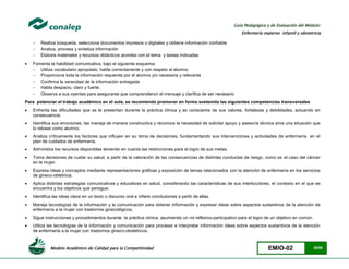 Modelo Académico de Calidad para la Competitividad EMIO-02 28/85
Guía Pedagógica y de Evaluación del Módulo:
Enfermería materno infantil y obstetricia
 Realiza búsqueda, selecciona documentos impresos o digitales y obtiene información confiable
 Analiza, procesa y sintetiza información
 Elabora materiales y recursos didácticos acordes con el tema y tareas indicadas
 Fomenta la habilidad comunicativa, bajo el siguiente esquema:
 Utiliza vocabulario apropiado, habla correctamente y con respeto al alumno
 Proporciona toda la información requerida por el alumno y/o necesaria y relevante
 Confirma la veracidad de la información entregada
 Habla despacio, claro y fuerte.
 Observa a sus oyentes para asegurarse que comprendieron el mensaje y clarifica de ser necesario
Para potenciar el trabajo académico en el aula, se recomienda promover en forma sostenida las siguientes competencias transversales
 Enfrenta las dificultades que se le presentan durante la práctica clínica y es consciente de sus valores, fortalezas y debilidades, actuando en
consecuencia.
 Identifica sus emociones, las maneja de manera constructiva y reconoce la necesidad de solicitar apoyo y asesoría técnica ante una situación que
lo rebase como alumno.
 Analiza críticamente los factores que influyen en su toma de decisiones, fundamentando sus intervenciones y actividades de enfermería en el
plan de cuidados de enfermería.
 Administra los recursos disponibles teniendo en cuenta las restricciones para el logro de sus metas.
 Toma decisiones de cuidar su salud, a partir de la valoración de las consecuencias de distintas conductas de riesgo, como es el caso del cáncer
en la mujer.
 Expresa ideas y conceptos mediante representaciones gráficas y exposición de temas relacionados con la atención de enfermería en los servicios
de gineco-obtetricia.
 Aplica distintas estrategias comunicativas y educativas en salud, considerando las características de sus interlocutores, el contexto en el que se
encuentra y los objetivos que persigue.
 Identifica las ideas clave en un texto o discurso oral e infiere conclusiones a partir de ellas.
 Maneja tecnologías de la información y la comunicación para obtener información y expresar ideas sobre aspectos sustantivos de la atención de
enfermería a la mujer con trastornos ginecológicos.
 Sigue instrucciones y procedimientos durante la práctica clínica, asumiendo un rol reflexivo-participativo para el logro de un objetivo en común.
 Utiliza las tecnologías de la información y comunicación para procesar e interpretar información ideas sobre aspectos sustantivos de la atención
de enfermería a la mujer con trastornos gineco-obstétricos.
 