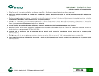 Modelo Académico de Calidad para la Competitividad EMIO-02 29/85
Guía Pedagógica y de Evaluación del Módulo:
Enfermería materno infantil y obstetricia
 Elige fuentes de información confiables, con base en el análisis e identificación específica de contenidos a desarrollar.
 Estructura ideas y argumentos de manera clara, coherente y sintética, exponiendo su punto de vista en diversos temas de la atención de
enfermería .
 Define metas y da seguimiento a sus procesos de construcción de conocimiento, a fin de alcanzar las competencias para proporcionar cuidados
de enfermería seguros a la mujer contrastarnos de tipo gineco-obstétrico.
 Identifica las actividades y procedimientos de enfermería que le resultan de menor y mayor dificultad, reconociendo y controlando sus reacciones
frente a retos y obstáculos para superarlos en forma paulatina.
 Articula saberes de diversos campos de la disciplina enfermera, estableciendo relaciones entre ellos y su vida cotidiana.
 Propone maneras de solucionar un problema con los recursos disponibles o desarrollar un plan de cuidados de enfermería, definiendo el curso de
acción conforme a la metodología NANDA, NIC, NOC.
 Advierte que los fenómenos que se desarrollan en los ámbitos local, nacional e internacional ocurren dentro de un contexto global
interdependiente.
 Dialoga y aprende de sus compañeros, maestros y otras personas con distintos puntos de vista respetando las tradiciones culturales.
 Reconoce y comprende las implicaciones al optimizar y reciclar los recursos disponibles evitando con ello el daño ambiental en un contexto global
interdependiente.
 