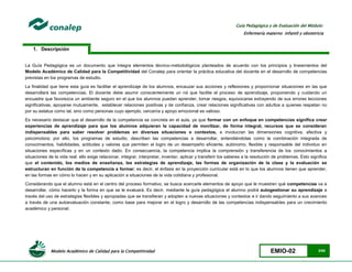 Modelo Académico de Calidad para la Competitividad EMIO-02 3/85
Guía Pedagógica y de Evaluación del Módulo:
Enfermería materno infantil y obstetricia
1. Descripción
La Guía Pedagógica es un documento que integra elementos técnico-metodológicos planteados de acuerdo con los principios y lineamientos del
Modelo Académico de Calidad para la Competitividad del Conalep para orientar la práctica educativa del docente en el desarrollo de competencias
previstas en los programas de estudio.
La finalidad que tiene esta guía es facilitar el aprendizaje de los alumnos, encauzar sus acciones y reflexiones y proporcionar situaciones en las que
desarrollará las competencias. El docente debe asumir conscientemente un rol que facilite el proceso de aprendizaje, proponiendo y cuidando un
encuadre que favorezca un ambiente seguro en el que los alumnos puedan aprender, tomar riesgos, equivocarse extrayendo de sus errores lecciones
significativas, apoyarse mutuamente, establecer relaciones positivas y de confianza, crear relaciones significativas con adultos a quienes respetan no
por su estatus como tal, sino como personas cuyo ejemplo, cercanía y apoyo emocional es valioso.
Es necesario destacar que el desarrollo de la competencia se concreta en el aula, ya que formar con un enfoque en competencias significa crear
experiencias de aprendizaje para que los alumnos adquieran la capacidad de movilizar, de forma integral, recursos que se consideran
indispensables para saber resolver problemas en diversas situaciones o contextos, e involucran las dimensiones cognitiva, afectiva y
psicomotora; por ello, los programas de estudio, describen las competencias a desarrollar, entendiéndolas como la combinación integrada de
conocimientos, habilidades, actitudes y valores que permiten el logro de un desempeño eficiente, autónomo, flexible y responsable del individuo en
situaciones específicas y en un contexto dado. En consecuencia, la competencia implica la comprensión y transferencia de los conocimientos a
situaciones de la vida real; ello exige relacionar, integrar, interpretar, inventar, aplicar y transferir los saberes a la resolución de problemas. Esto significa
que el contenido, los medios de enseñanza, las estrategias de aprendizaje, las formas de organización de la clase y la evaluación se
estructuran en función de la competencia a formar; es decir, el énfasis en la proyección curricular está en lo que los alumnos tienen que aprender,
en las formas en cómo lo hacen y en su aplicación a situaciones de la vida cotidiana y profesional.
Considerando que el alumno está en el centro del proceso formativo, se busca acercarle elementos de apoyo que le muestren qué competencias va a
desarrollar, cómo hacerlo y la forma en que se le evaluará. Es decir, mediante la guía pedagógica el alumno podrá autogestionar su aprendizaje a
través del uso de estrategias flexibles y apropiadas que se transfieran y adopten a nuevas situaciones y contextos e ir dando seguimiento a sus avances
a través de una autoevaluación constante, como base para mejorar en el logro y desarrollo de las competencias indispensables para un crecimiento
académico y personal.
 