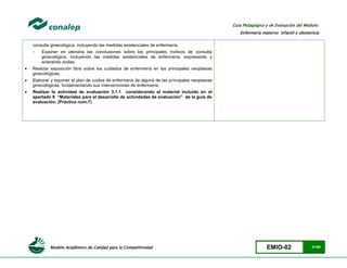 Modelo Académico de Calidad para la Competitividad EMIO-02 31/85
Guía Pedagógica y de Evaluación del Módulo:
Enfermería materno infantil y obstetricia
consulta ginecológica, incluyendo las medidas asistenciales de enfermería.
 Exponer en plenaria las conclusiones sobre los principales motivos de consulta
ginecológica, incluyendo las medidas asistenciales de enfermería, expresando y
aclarando dudas.
 Realizar exposición libre sobre los cuidados de enfermería en las principales neoplasias
ginecológicas.
 Elaborar y exponer el plan de cuidos de enfermería de alguna de las principales neoplasias
ginecológicas, fundamentando sus intervenciones de enfermería.
 Realizar la actividad de evaluación 3.1.1 considerando el material incluido en el
apartado 9 “Materiales para el desarrollo de actividades de evaluación” de la guía de
evaluación. (Práctica núm.7)
 