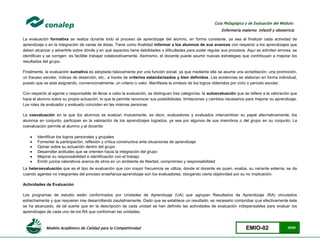 Modelo Académico de Calidad para la Competitividad EMIO-02 35/85
Guía Pedagógica y de Evaluación del Módulo:
Enfermería materno infantil y obstetricia
La evaluación formativa se realiza durante todo el proceso de aprendizaje del alumno, en forma constante, ya sea al finalizar cada actividad de
aprendizaje o en la integración de varias de éstas. Tiene como finalidad informar a los alumnos de sus avances con respecto a los aprendizajes que
deben alcanzar y advertirle sobre dónde y en qué aspectos tiene debilidades o dificultades para poder regular sus procesos. Aquí se admiten errores, se
identifican y se corrigen; es factible trabajar colaborativamente. Asimismo, el docente puede asumir nuevas estrategias que contribuyan a mejorar los
resultados del grupo.
Finalmente, la evaluación sumativa es adoptada básicamente por una función social, ya que mediante ella se asume una acreditación, una promoción,
un fracaso escolar, índices de deserción, etc., a través de criterios estandarizados y bien definidos. Las evidencias se elaboran en forma individual,
puesto que se está asignando, convencionalmente, un criterio o valor. Manifiesta la síntesis de los logros obtenidos por ciclo o período escolar.
Con respecto al agente o responsable de llevar a cabo la evaluación, se distinguen tres categorías: la autoevaluación que se refiere a la valoración que
hace el alumno sobre su propia actuación, lo que le permite reconocer sus posibilidades, limitaciones y cambios necesarios para mejorar su aprendizaje.
Los roles de evaluador y evaluado coinciden en las mismas personas
La coevaluación en la que los alumnos se evalúan mutuamente, es decir, evaluadores y evaluados intercambian su papel alternativamente; los
alumnos en conjunto, participan en la valoración de los aprendizajes logrados, ya sea por algunos de sus miembros o del grupo en su conjunto; La
coevaluación permite al alumno y al docente:
 Identificar los logros personales y grupales
 Fomentar la participación, reflexión y crítica constructiva ante situaciones de aprendizaje
 Opinar sobre su actuación dentro del grupo
 Desarrollar actitudes que se orienten hacia la integración del grupo
 Mejorar su responsabilidad e identificación con el trabajo
 Emitir juicios valorativos acerca de otros en un ambiente de libertad, compromiso y responsabilidad
La heteroevaluación que es el tipo de evaluación que con mayor frecuencia se utiliza, donde el docente es quien, evalúa, su variante externa, se da
cuando agentes no integrantes del proceso enseñanza-aprendizaje son los evaluadores, otorgando cierta objetividad por su no implicación.
Actividades de Evaluación
Los programas de estudio están conformados por Unidades de Aprendizaje (UA) que agrupan Resultados de Aprendizaje (RA) vinculados
estrechamente y que requieren irse desarrollando paulatinamente. Dado que se establece un resultado, es necesario comprobar que efectivamente éste
se ha alcanzado, de tal suerte que en la descripción de cada unidad se han definido las actividades de evaluación indispensables para evaluar los
aprendizajes de cada uno de los RA que conforman las unidades.
 