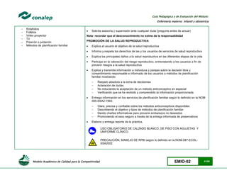 Modelo Académico de Calidad para la Competitividad EMIO-02 41/85
Guía Pedagógica y de Evaluación del Módulo:
Enfermería materno infantil y obstetricia
- Rotafolios
- Folletos
- Video proyector
- TV
- Pizarrón o pintarrón
- Métodos de planificación familiar
 Solicita asesoría y supervisión ante cualquier duda (pregunta antes de actuar)
Nota: recordar que el desconocimiento no exime de la responsabilidad
PROMOCIÓN DE LA SALUD REPRODUCTIVA:
 Explica al usuario el objetivo de la salud reproductiva
 Informa y respeta los derechos de las y los usuarios de servicios de salud reproductiva
 Explica los principales daños a la salud reproductiva en las diferentes etapas de la vida
 Participa en la valoración del riesgo reproductivo, entrevistando a los usuarios a fin de
prevenir riesgos a la salud reproductiva
 Explica y transmite información a individuos y parejas sobre la decisión libre y
consentimiento responsable e informado de los usuarios a métodos de planificación
familiar mostrando:
 Respeto absoluto a la toma de decisiones
 Aclaración de dudas
 No induciendo la aceptación de un método anticonceptivo en especial
 Verificando que se ha recibido y comprendido la información proporcionada
 Entrega información en los servicios de planificación familiar según lo definido en la NOM
005-SSA2-1993.
 Clara, precisa y confiable sobre los métodos anticonceptivos disponibles
 Describiendo el objetivo y tipos de métodos de planificación familiar
 Dando charlas informativas para prevenir embarazos no deseados
 Promoviendo el sexo seguro a través de la entrega informada de preservativos
 Elabora y entrega reporte de la práctica.
USO OBLIGATORIO DE CALZADO BLANCO, DE PISO CON AGUJETAS Y
UNIFORME CLÍNICO.
PRECAUCIÓN, MANEJO DE RPBI según lo definido en la NOM-087-ECOL-
SSA2002
 