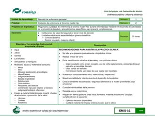 Modelo Académico de Calidad para la Competitividad EMIO-02 42/85
Guía Pedagógica y de Evaluación del Módulo:
Enfermería materno infantil y obstetricia
Unidad de Aprendizaje: Atención de enfermería perinatal Número: 1
Práctica: Cuidados de enfermería al binomio madre-hijo Número: 2
Propósito de la práctica: Proporciona cuidados de enfermería al binomio madre-hijo durante el embarazo mediante el desarrollo de actividades
de promoción de la salud y procedimientos específicos, para prevenir complicaciones.
Escenario:  Instituciones de salud del segundo o tercer nivel de atención
 Unidades médicas de especialidad en gineco-obstetricia
− Consulta externa
− Control prenatal y materno-infantil
Duración 35 horas
Materiales, Herramientas, Instrumental,
Maquinaria y Equipo
Desempeños
 Agua
 Jabón
 Sanitas
 Lavamanos
 Simuladores o maniquíes
 Mobiliario, equipo y material de consumo:
- Mesa
- Silla
- Mesa de exploración ginecológica
- Mesa Pasteur
- Esfigmomanómetro
- Básala de pedestal
- Estetoscopio
- Cinta métrica
- Recipiente para basura
- Contenedor rojo para objetos y residuos
peligrosos biológico infeccioso
 Equipo y material didáctico para impartir charlas
de educación y promoción de la salud:
- Láminas
- Carteles
- Rotafolios
RECOMENDACIONES PARA ASISTIR A LA PRÁCTICA CLÍNICA:
 No falta y se presenta puntualmente a la práctica clínica
 Realiza enlace de turno
 Porta identificación oficial de la escuela y con uniforme clínico:
 Mujeres cabello corto o bien recogido, uso de cofia reglamentaria, aretes tipo broquel
pequeño y maquillaje discreto
 Uñas cortas sin esmalte
 Hombres sin barba y en caso de usar bigote bien recortado
 Muestra un comportamiento ético, intercultural y respetuoso
 Muestra amabilidad e interés durante el desarrollo de la práctica
 Crea un ambiente de confianza y seguridad alentando a la madre y brindando poyo
emocional
 Cuida la individualidad de la persona
 Respeta usos y costumbres
 Prepara en forma oportuna; área física, formatos, material de consumo y equipo,
cumpliendo con lo siguiente:
 Optimiza recursos disponibles
 Cuida el material; lo limpia y ordena una vez que lo utiliza
 