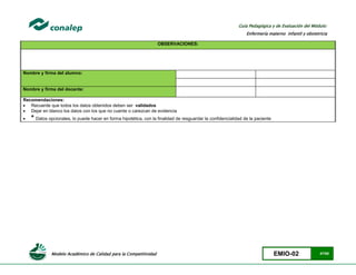 Modelo Académico de Calidad para la Competitividad EMIO-02 47/85
Guía Pedagógica y de Evaluación del Módulo:
Enfermería materno infantil y obstetricia
OBSERVACIONES:
Nombre y firma del alumno:
Nombre y firma del docente:
Recomendaciones:
 Recuerde que todos los datos obtenidos deben ser validados
 Dejar en blanco los datos con los que no cuente o carezcan de evidencia
 * Datos opcionales, lo puede hacer en forma hipotética, con la finalidad de resguardar la confidencialidad de la paciente
 