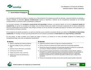 Modelo Académico de Calidad para la Competitividad EMIO-02 5/85
Guía Pedagógica y de Evaluación del Módulo:
Enfermería materno infantil y obstetricia
3. Generalidades Pedagógicas
Con el propósito de difundir los criterios a considerar en la instrumentación de la presente guía entre los docentes y personal académico de planteles y
Colegios Estatales, se describen algunas consideraciones respecto al desarrollo e intención de las competencias expresadas en los módulos
correspondientes a la formación básica, propedéutica y profesional.
Los principios asociados a la concepción constructivista del aprendizaje mantienen una estrecha relación con los de la educación basada en
competencias, la cual se ha concebido en el Colegio como el enfoque idóneo para orientar la formación ocupacional de los futuros profesionales
técnicos y profesionales técnicos bachiller. Este enfoque constituye una de las opciones más viables para lograr la vinculación entre la educación y el
sector productivo de bienes y servicios.
En los programas de estudio se proponen una serie de contenidos que se considera conveniente abordar para obtener los Resultados de Aprendizaje
establecidos; sin embargo, se busca que este planteamiento le dé el docente la posibilidad de desarrollarlos con mayor libertad y creatividad.
En este sentido, se debe considerar que el papel que juegan el alumno y el docente en el marco del Modelo Académico de Calidad para la
Competitividad tenga, entre otras, las siguientes características:
El alumno: El docente:
 Mejora su capacidad para resolver problemas.
 Aprende a trabajar en grupo y comunica sus
ideas.
 Aprende a buscar información y a procesarla.
 Construye su conocimiento.
 Adopta una posición crítica y autónoma.
 Realiza los procesos de autoevaluación y
coevaluación.
 Organiza su formación continua a lo largo de su trayectoria profesional
 Domina y estructura los saberes para facilitar experiencias de aprendizaje significativo
 Planifica los procesos de enseñanza y de aprendizaje atendiendo al enfoque por competencias,
y los ubica en contextos disciplinares, curriculares y sociales amplios
 Lleva a la práctica procesos de enseñanza y de aprendizaje de manera efectiva, creativa e
innovadora a su contexto institucional Evalúa los procesos de enseñanza y de aprendizaje con
un enfoque formativo Construye ambientes para el aprendizaje autónomo y colaborativo
Contribuye a la generación de un ambiente que facilite el desarrollo sano e integral de los
estudiantes
 Participa en los proyectos de mejora continua de su escuela y apoya la gestión institucional
 