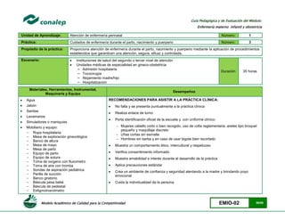 Modelo Académico de Calidad para la Competitividad EMIO-02 50/85
Guía Pedagógica y de Evaluación del Módulo:
Enfermería materno infantil y obstetricia
Unidad de Aprendizaje: Atención de enfermería perinatal Número: 1
Práctica: Cuidados de enfermería durante el parto, nacimiento y puerperio Número: 3
Propósito de la práctica: Proporciona atención de enfermería durante el parto, nacimiento y puerperio mediante la aplicación de procedimientos
establecidos que garanticen una atención, segura, eficaz y controlada.
Escenario:  Instituciones de salud del segundo o tercer nivel de atención
 Unidades médicas de especialidad en gineco-obstetricia
− Admisión hospitalaria
− Tococirugía
− Alojamiento madre/hijo
− Hospitalización
Duración 35 horas
Materiales, Herramientas, Instrumental,
Maquinaria y Equipo
Desempeños
 Agua
 Jabón
 Sanitas
 Lavamanos
 Simuladores o maniquíes
 Mobiliario y equipo:
- Ropa hospitalaria
- Mesa de exploración ginecológica
- Banco de altura
- Mesa de mayo
- Mesa de parto
- Equipo de parto
- Equipo de sutura
- Toma de oxígeno con fluxometro
- Toma de aire con tromba
- Sondas de aspiración pediátrica
- Perilla de succión
- Banco giratorio
- Báscula pesa bebé
- Báscula de pedestal
- Esfigmomanómetro
RECOMENDACIONES PARA ASISTIR A LA PRÁCTICA CLÍNICA:
 No falta y se presenta puntualmente a la práctica clínica
 Realiza enlace de turno
 Porta identificación oficial de la escuela y con uniforme clínico:
 Mujeres cabello corto o bien recogido, uso de cofia reglamentaria, aretes tipo broquel
pequeño y maquillaje discreto
 Uñas cortas sin esmalte
 Hombres sin barba y en caso de usar bigote bien recortado
 Muestra un comportamiento ético, intercultural y respetuoso
 Verifica consentimiento informado
 Muestra amabilidad e interés durante el desarrollo de la práctica
 Aplica precauciones estándar
 Crea un ambiente de confianza y seguridad alentando a la madre y brindando poyo
emocional
 Cuida la individualidad de la persona
 