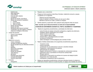 Modelo Académico de Calidad para la Competitividad EMIO-02 51/85
Guía Pedagógica y de Evaluación del Módulo:
Enfermería materno infantil y obstetricia
- Estetoscopio
- Reloj segundero
- Cinta métrica
- Cuna de calor radiante
- Incubadora
- Bomba de infusión volumétrica
- Medios de transporte hospitalario
 Camilla
 Cuna rodante
 Silla de ruedas
- Equipo de termometría
- Equipo de baño
- Recipiente para basura municipal
- Contenedor rojo para objetos y residuos
peligrosos biológicos infecciosos
 Unidad del paciente:
- Cama y cuna rodante
- Mesa puente
- Silla
- Buró
 Material de consumo:
- Cintas umbilicales
- Jeringas de diferentes tamaños
- Agujas hipodérmicas de diferentes tamaños
- Gasas
- Apósitos
- Soluciones inyectables
- Medicamentos
- Equipo de venopack
- Tela adhesiva
- Micropore
- Etiquetas para soluciones
- Torunda alcoholadas
- Rastrillo desechable
 Formatos:
- Partograma
 Respeta usos y costumbres
 Prepara en forma oportuna; área física, formatos, material de consumo y equipo,
cumpliendo con lo siguiente:
 Optimiza recursos disponibles
 Cuida el material; lo limpia y ordena una vez que lo utiliza
 Mantiene el servicio en orden y verifica su limpieza.
 Solicita asesoría y supervisión ante cualquier duda (pregunta antes de actuar)
Nota: recordar que el desconocimiento no exime de la responsabilidad
ATENCIÓN DE ENFERMERÍA DURANTE EL PARTO, NACIMIENTO Y PUERPERIO:
 Realiza los siguientes procedimientos y actividades de enfermería:
 Llena formatos de ingreso incluyendo partograma y registros de enfermería
 Establece relación significativa con la madre
 Asiste durante la valoración
 Toma y registra signos vitales
 Prepara física y psicológicamente a la madre
 Da posición de litotomía
 Aplica estrategias no farmacológicas para controlar el dolor
 Realiza medidas asistenciales en los siguientes procedimientos específicos:
 Tricotomía vulvar
 Enema evacuante
 Canalización de vía endovenosa e inicio de venoclisis indicada
 Preparación y administración de oxitocina
 Administración de analgesia
 Registro de frecuencia, duración e intensidad de contracciones uterinas
 Exploración física y auscultación de frecuencia cardiaca fetal
 Bloqueo epidural
 Identificación e información de cambios en el avance de trabajo de parto
 Preparación de la mesa de parto
 Participación y preparación para la episiotomía
 Realiza los siguientes procedimientos y técnicas indicadas durante el cuidado de
enfermería al recién nacido en la sala de partos, en apego a las medidas de control y
 