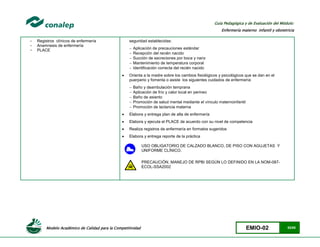 Modelo Académico de Calidad para la Competitividad EMIO-02 52/85
Guía Pedagógica y de Evaluación del Módulo:
Enfermería materno infantil y obstetricia
- Registros clínicos de enfermería
- Anamnesis de enfermería
- PLACE
seguridad establecidas:
 Aplicación de precauciones estándar
 Recepción del recién nacido
 Succión de secreciones por boca y nariz
 Mantenimiento de temperatura corporal
 Identificación correcta del recién nacido
 Orienta a la madre sobre los cambios fisiológicos y psicológicos que se dan en el
puerperio y fomenta o asiste los siguientes cuidados de enfermería:
 Baño y deambulación temprana
 Aplicación de frío y calor local en perineo
 Baño de asiento
 Promoción de salud mental mediante el vínculo maternoinfantil
 Promoción de lactancia materna
 Elabora y entrega plan de alta de enfermería
 Elabora y ejecuta el PLACE de acuerdo con su nivel de competencia
 Realiza registros de enfermería en formatos sugeridos
 Elabora y entrega reporte de la práctica
USO OBLIGATORIO DE CALZADO BLANCO, DE PISO CON AGUJETAS Y
UNIFORME CLÍNICO.
PRECAUCIÓN, MANEJO DE RPBI SEGÚN LO DEFINIDO EN LA NOM-087-
ECOL-SSA2002
 