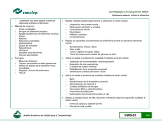 Modelo Académico de Calidad para la Competitividad EMIO-02 54/85
Guía Pedagógica y de Evaluación del Módulo:
Enfermería materno infantil y obstetricia
- Contenedor rojo para objetos y residuos
peligrosos biológicos infecciosos
 Material de consumo:
- Cintas umbilicales
- Jeringas de diferentes tamaños
- Agujas hipodérmicas de diferentes tamaños
- Gasas
- Apósitos
- Soluciones inyectables
- Medicamentos
- Equipo de venopack
- Tela adhesiva
- Micropore
- Etiquetas para soluciones
- Torunda alcoholadas
 Formatos:
- Silverman Anderson
- Capurro para evaluar la edad gestacional
- Método de Ballard para valoración físico-
neurológica
- Registros clínicos de enfermería
- PLACE
 Realiza medidas asistenciales durante la valoración al recién nacido:
 Exploración física céfalo caudal
 Observación de flexión y simetría
 Características físicas
 Neurológica
 Reflejos y sentidos
 Comportamiento
 Realiza los siguientes procedimientos de enfermería durante la valoración del recién
nacido:
 Somatometría: cráneo y tórax
 Peso y talla
 Toma y registro de signos vitales
 Toma de muestra para niveles de glucosa en talón
 Aplica y/o asiste el protocolo de cuidados inmediatos al recién nacido:
 Valoración del funcionamiento cardiorrespiratorio
 Aclaración de vías respiratorias
 Cuidados de cordón umbilical
 Estabilización de la temperatura corporal
 Identificación correcta del recién nacido
 Aplica y/o asiste el protocolo de cuidados mediatos al recién nacido:
 Baño
 Mantenimiento de la temperatura corporal
 Administración de vitamina K
 Cuidado profiláctico de los ojos
 Vacunación BCG y antipoliomielítica
 Prevención de infecciones
 Estimulación del vínculo entre padres e hijo
 Elabora y entrega el plan de alta incluyendo orientación sobre los siguientes cuidados al
recién nacido:
 Forma de colocar y sostener al niño
 Cambio de ropa y pañal
 