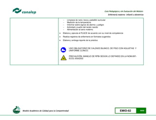 Modelo Académico de Calidad para la Competitividad EMIO-02 55/85
Guía Pedagógica y de Evaluación del Módulo:
Enfermería materno infantil y obstetricia
 Limpieza de nariz, boca y pabellón auricular
 Medición de la temperatura
 Informar sobre signos de alarma y peligro
 Actividad y sueño del recién nacido
 Alimentación al seno materno
 Elabora y ejecuta el PLACE de acuerdo con su nivel de competencia
 Realiza registros de enfermería en formatos sugeridos
 Elabora y entrega reporte de la práctica
USO OBLIGATORIO DE CALZADO BLANCO, DE PISO CON AGUJETAS Y
UNIFORME CLÍNICO.
PRECAUCIÓN, MANEJO DE RPBI SEGÚN LO DEFINIDO EN LA NOM-087-
ECOL-SSA2002
 