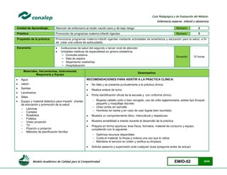Modelo Académico de Calidad para la Competitividad EMIO-02 56/85
Guía Pedagógica y de Evaluación del Módulo:
Enfermería materno infantil y obstetricia
Unidad de Aprendizaje: Atención de enfermería al recién nacido sano y de bajo riesgo Número: 2
Práctica: Promoción de programas materno-infantil vigentes Número: 5
Propósito de la práctica: Promociona programas materno-infantil vigentes mediante actividades de enseñanza y educación para la salud, a fin
de crear una cultura de autocuidado.
Escenario:  Instituciones de salud del segundo o tercer nivel de atención
 Unidades médicas de especialidad en gineco-obstetricia
− Consulta externa
− Sala de espera
− Alojamiento madre/hijo
− Hospitalización
Duración 10 horas
Materiales, Herramientas, Instrumental,
Maquinaria y Equipo
Desempeños
 Agua
 Jabón
 Sanitas
 Lavamanos
 Sillas
 Equipo y material didáctico para impartir charlas
de educación y promoción de la salud:
- Láminas
- Carteles
- Rotafolios
- Folletos
- Video proyector
- TV
- Pizarrón o pintarrón
- Métodos de planificación familiar
RECOMENDACIONES PARA ASISTIR A LA PRÁCTICA CLÍNICA:
 No falta y se presenta puntualmente a la práctica clínica
 Realiza enlace de turno
 Porta identificación oficial de la escuela y con uniforme clínico:
 Mujeres cabello corto o bien recogido, uso de cofia reglamentaria, aretes tipo broquel
pequeño y maquillaje discreto
 Uñas cortas sin esmalte
 Hombres sin barba y en caso de usar bigote bien recortado
 Muestra un comportamiento ético, intercultural y respetuoso
 Muestra amabilidad e interés durante el desarrollo de la práctica
 Prepara en forma oportuna; área física, formatos, material de consumo y equipo,
cumpliendo con lo siguiente:
 Optimiza recursos disponibles
 Cuida el material; lo limpia y ordena una vez que lo utiliza
 Mantiene el servicio en orden y verifica su limpieza.
 Solicita asesoría y supervisión ante cualquier duda (pregunta antes de actuar)
 