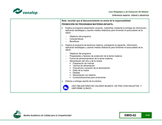 Modelo Académico de Calidad para la Competitividad EMIO-02 57/85
Guía Pedagógica y de Evaluación del Módulo:
Enfermería materno infantil y obstetricia
Nota: recordar que el desconocimiento no exime de la responsabilidad
PROMOCIÓN DE PROGRAMAS MATERNO-INFANTIL:
 Explica el programa alojamiento conjunto madre/hijo mediante la entrega de información,
aplicando estrategias y usando medios didácticos para fomentar el autocuidado de la
salud:
 Objetivos del programa
 Características
 Beneficios
 Explica el programa de lactancia materna, entregando la siguiente información,
aplicando estrategias y usando medios didácticos para fomentar el autocuidado de la
salud:
 Objetivos del programa
 Propiedades y factores de protección de la leche materna
 Forma de almacenamiento de la leche materna
 Alimentación del niño y de la madre
 Preparación de mamas
 Técnica de alimentación
 Frecuencia y duración de la alimentación
 Dieta de la madre
 Destete
 Alimentación con biberón
 Contraindicaciones para amamantar
 Elabora y entrega reporte de la práctica
USO OBLIGATORIO DE CALZADO BLANCO, DE PISO CON AGUJETAS Y
UNIFORME CLÍNICO.
 