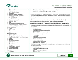 Modelo Académico de Calidad para la Competitividad EMIO-02 59/85
Guía Pedagógica y de Evaluación del Módulo:
Enfermería materno infantil y obstetricia
- Reloj segundero
- Cinta métrica
- Cuna de calor radiante
- Incubadora
- Bomba de infusión volumétrica
- Medios de transporte hospitalario
 Camilla
 Cuna rodante
 Silla de ruedas
- Equipo de termometría
- Equipo de baño
- Silla
- Recipiente para basura municipal
- Contenedor rojo para objetos y residuos
peligrosos biológicos infecciosos
 Unidad del paciente
- Cama
- Mesa puente
- Silla
- Buró
 Material de consumo
- Cintas umbilicales
- Jeringas de diferentes tamaños
- Agujas hipodérmicas de diferentes tamaños
- Gasas
- Apósitos
- Soluciones inyectables
- Medicamentos
- Equipo de venopack
- Tela adhesiva
- Micropore
- Etiquetas para soluciones
- Torunda alcoholadas
- Rastrillo desechable
 Formatos:
- Partograma
 Cuida el material; lo limpia y ordena una vez que lo utiliza
 Mantiene el servicio en orden y verifica su limpieza.
 Aplica normas de control y seguridad durante el desarrollo de técnicas y procedimientos
de enfermería para la prevención de riesgos en el embazo, parto, nacimiento y puerperio.
 Verifica el consentimiento informado antes de realizar técnicas y procedimientos de
enfermería
 Solicita asesoría y supervisión ante cualquier duda (pregunta antes de actuar)
Nota: recordar que el desconocimiento no exime de la responsabilidad
CUIDADOS DE ENFERMERÍA A LA MUJER CON COMPLICACIONES PERINATALES:
 Realiza cuidados generales de enfermería a la mujer hospitalizada con complicaciones en
el embarazo:
 Aborto
 Embarazo ectópico
 Enfermedad trofoblástica del embarazo
 Placenta previa
 Desprendimiento prematuro de placenta
 Incompatibilidad sanguínea
 Preeclampsia
 Eclampsia
 Enfermedad tromboembólica
 Anemia de la madre
 Hiperémesis gravídica
 Diabetes mellitus gestacional
 Infección de vías urinarias
 Realiza cuidados generales de enfermería a la mujer hospitalizada con complicaciones
en parto y nacimiento:
 Parto prematuro
 Rotura prematura de membranas
 Distocia
 Parto y nacimiento postérmino
 Rotura de útero
 
