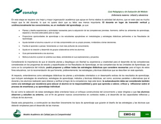 Modelo Académico de Calidad para la Competitividad EMIO-02 6/85
Guía Pedagógica y de Evaluación del Módulo:
Enfermería materno infantil y obstetricia
En esta etapa se requiere una mejor y mayor organización académica que apoye en forma relativa la actividad del alumno, que en este caso es mucho
mayor que la del docente; lo que no quiere decir que su labor sea menos importante. El docente en lugar de transmitir vertical y
unidireccionalmente los conocimientos, es un mediador del aprendizaje, ya que:
 Planea y diseña experiencias y actividades necesarias para la adquisición de las competencias previstas. Asimismo, define los ambientes de aprendizaje,
espacios y recursos adecuados para su logro.
 Proporciona oportunidades de aprendizaje a los estudiantes apoyándose en metodologías y estrategias didácticas pertinentes a los Resultados de
Aprendizaje.
 Ayuda también al alumno a asumir un rol más comprometido con su propio proceso, invitándole a tomar decisiones.
 Facilita el aprender a pensar, fomentando un nivel más profundo de conocimiento.
 Ayuda en la creación y desarrollo de grupos colaborativos entre los alumnos.
 Guía permanentemente a los alumnos.
 Motiva al alumno a poner en práctica sus ideas, animándole en sus exploraciones y proyectos.
Considerando la importancia de que el docente planee y despliegue con libertad su experiencia y creatividad para el desarrollo de las competencias
consideradas en los programas de estudio y especificadas en los Resultados de Aprendizaje, en las competencias de las Unidades de Aprendizaje, así
como en la competencia del módulo; podrá proponer y utilizar todas las estrategias didácticas que considere necesarias para el logro de estos
fines educativos, con la recomendación de que fomente, preferentemente, las estrategias y técnicas didácticas que se describen en este apartado.
Al respecto, entenderemos como estrategias didácticas los planes y actividades orientados a un desempeño exitoso de los resultados de aprendizaje,
que incluyen estrategias de enseñanza, estrategias de aprendizaje, métodos y técnicas didácticas, así como, acciones paralelas o alternativas que el
docente y los alumnos realizarán para obtener y verificar el logro de la competencia; bajo este tenor, la autoevaluación debe ser considerada también
como una estrategia por excelencia para educar al alumno en la responsabilidad y para que aprenda a valorar, criticar y reflexionar sobre el
proceso de enseñanza y su aprendizaje individual.
Es así como la selección de estas estrategias debe orientarse hacia un enfoque constructivista del conocimiento y estar dirigidas a que los alumnos
observen y estudien su entorno, con el fin de generar nuevos conocimientos en contextos reales y el desarrollo de las capacidades reflexivas y
críticas de los alumnos.
Desde esta perspectiva, a continuación se describen brevemente los tipos de aprendizaje que guiarán el diseño de las estrategias y las técnicas que
deberán emplearse para el desarrollo de las mismas:
 