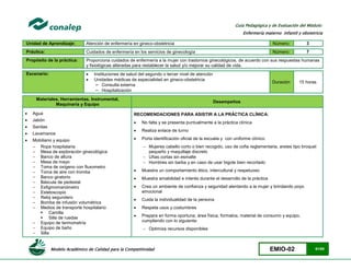 Modelo Académico de Calidad para la Competitividad EMIO-02 61/85
Guía Pedagógica y de Evaluación del Módulo:
Enfermería materno infantil y obstetricia
Unidad de Aprendizaje: Atención de enfermería en gineco-obstetricia Número: 3
Práctica: Cuidados de enfermería en los servicios de ginecología Número: 7
Propósito de la práctica: Proporciona cuidados de enfermería a la mujer con trastornos ginecológicos, de acuerdo con sus respuestas humanas
y fisiológicas alteradas para restablecer la salud y/o mejorar su calidad de vida.
Escenario:  Instituciones de salud del segundo o tercer nivel de atención
 Unidades médicas de especialidad en gineco-obstetricia
− Consulta externa
− Hospitalización
Duración 15 horas
Materiales, Herramientas, Instrumental,
Maquinaria y Equipo
Desempeños
 Agua
 Jabón
 Sanitas
 Lavamanos
 Mobiliario y equipo
- Ropa hospitalaria
- Mesa de exploración ginecológica
- Banco de altura
- Mesa de mayo
- Toma de oxígeno con fluxometro
- Toma de aire con tromba
- Banco giratorio
- Báscula de pedestal
- Esfigmomanómetro
- Estetoscopio
- Reloj segundero
- Bomba de infusión volumétrica
- Medios de transporte hospitalario
 Camilla
 Silla de ruedas
- Equipo de termometría
- Equipo de baño
- Silla
RECOMENDACIONES PARA ASISTIR A LA PRÁCTICA CLÍNICA:
 No falta y se presenta puntualmente a la práctica clínica
 Realiza enlace de turno
 Porta identificación oficial de la escuela y con uniforme clínico:
 Mujeres cabello corto o bien recogido, uso de cofia reglamentaria, aretes tipo broquel
pequeño y maquillaje discreto
 Uñas cortas sin esmalte
 Hombres sin barba y en caso de usar bigote bien recortado
 Muestra un comportamiento ético, intercultural y respetuoso
 Muestra amabilidad e interés durante el desarrollo de la práctica
 Crea un ambiente de confianza y seguridad alentando a la mujer y brindando poyo
emocional
 Cuida la individualidad de la persona
 Respeta usos y costumbres
 Prepara en forma oportuna; área física, formatos, material de consumo y equipo,
cumpliendo con lo siguiente:
 Optimiza recursos disponibles
 