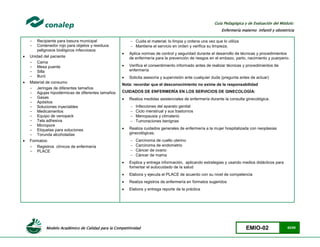 Modelo Académico de Calidad para la Competitividad EMIO-02 62/85
Guía Pedagógica y de Evaluación del Módulo:
Enfermería materno infantil y obstetricia
- Recipiente para basura municipal
- Contenedor rojo para objetos y residuos
peligrosos biológicos infecciosos
 Unidad del paciente
- Cama
- Mesa puente
- Silla
- Buró
 Material de consumo
- Jeringas de diferentes tamaños
- Agujas hipodérmicas de diferentes tamaños
- Gasas
- Apósitos
- Soluciones inyectables
- Medicamentos
- Equipo de venopack
- Tela adhesiva
- Micropore
- Etiquetas para soluciones
- Torunda alcoholadas
 Formatos:
- Registros clínicos de enfermería
- PLACE
 Cuida el material; lo limpia y ordena una vez que lo utiliza
 Mantiene el servicio en orden y verifica su limpieza.
 Aplica normas de control y seguridad durante el desarrollo de técnicas y procedimientos
de enfermería para la prevención de riesgos en el embazo, parto, nacimiento y puerperio.
 Verifica el consentimiento informado antes de realizar técnicas y procedimientos de
enfermería
 Solicita asesoría y supervisión ante cualquier duda (pregunta antes de actuar)
Nota: recordar que el desconocimiento no exime de la responsabilidad
CUIDADOS DE ENFERMERÍA EN LOS SERVICIOS DE GINECOLOGÍA:
 Realiza medidas asistenciales de enfermería durante la consulta ginecológica.
 Infecciones del aparato genital
 Ciclo menstrual y sus trastornos
 Menopausia y climaterio
 Tumoraciones benignas
 Realiza cuidados generales de enfermería a la mujer hospitalizada con neoplasias
ginecológicas.
 Carcinoma de cuello uterino
 Carcinoma de endometrio
 Cáncer de ovario
 Cáncer de mama
 Explica y entrega información, aplicando estrategias y usando medios didácticos para
fomentar el autocuidado de la salud
 Elabora y ejecuta el PLACE de acuerdo con su nivel de competencia
 Realiza registros de enfermería en formatos sugeridos
 Elabora y entrega reporte de la práctica
 