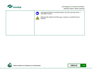 Modelo Académico de Calidad para la Competitividad EMIO-02 63/85
Guía Pedagógica y de Evaluación del Módulo:
Enfermería materno infantil y obstetricia
USO OBLIGATORIO DE CALZADO BLANCO, DE PISO CON AGUJETAS Y
UNIFORME CLÍNICO.
PRECAUCIÓN, MANEJO DE RPBI según lo definido en la NOM-087-ECOL-
SSA2002
 
