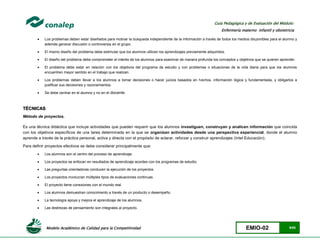 Modelo Académico de Calidad para la Competitividad EMIO-02 9/85
Guía Pedagógica y de Evaluación del Módulo:
Enfermería materno infantil y obstetricia
 Los problemas deben estar diseñados para motivar la búsqueda independiente de la información a través de todos los medios disponibles para el alumno y
además generar discusión o controversia en el grupo.
 El mismo diseño del problema debe estimular que los alumnos utilicen los aprendizajes previamente adquiridos.
 El diseño del problema debe comprometer el interés de los alumnos para examinar de manera profunda los conceptos y objetivos que se quieren aprender.
 El problema debe estar en relación con los objetivos del programa de estudio y con problemas o situaciones de la vida diaria para que los alumnos
encuentren mayor sentido en el trabajo que realizan.
 Los problemas deben llevar a los alumnos a tomar decisiones o hacer juicios basados en hechos, información lógica y fundamentada, y obligarlos a
justificar sus decisiones y razonamientos.
 Se debe centrar en el alumno y no en el docente.
TÉCNICAS
Método de proyectos.
Es una técnica didáctica que incluye actividades que pueden requerir que los alumnos investiguen, construyan y analicen información que coincida
con los objetivos específicos de una tarea determinada en la que se organizan actividades desde una perspectiva experiencial, donde el alumno
aprende a través de la práctica personal, activa y directa con el propósito de aclarar, reforzar y construir aprendizajes (Intel Educación).
Para definir proyectos efectivos se debe considerar principalmente que:
 Los alumnos son el centro del proceso de aprendizaje.
 Los proyectos se enfocan en resultados de aprendizaje acordes con los programas de estudio.
 Las preguntas orientadoras conducen la ejecución de los proyectos.
 Los proyectos involucran múltiples tipos de evaluaciones continuas.
 El proyecto tiene conexiones con el mundo real.
 Los alumnos demuestran conocimiento a través de un producto o desempeño.
 La tecnología apoya y mejora el aprendizaje de los alumnos.
 Las destrezas de pensamiento son integrales al proyecto.
 