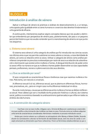Enfoque de xénero nos proxectos de desenvolvemento e acción social ı 9
BLOQUE 11
Introdución á análise de xénero
Aplicar o enfoque de xénero ás prácticas e análises do desenvolvemento é, a un tempo,
unha aposta pola igualdade entre os seres humanos e o exercicio dos dereitos fundamentais e
unha garantía de eficacia.
A continuación, intentaremos explicar algúns conceptos básicos que nos axuden a delimi-
tar que entendemos por perspectiva de xénero para, posteriormente, dar paso a un pequeno
percorrido histórico que nos axude a entender que é o mainstreaming de xénero e en que punto
nos atopamos.
1. Sistema sexo-xénero
O sistema sexo-xénero é unha categoría de análise que foi introducida nas ciencias sociais
nos últimos anos e que nos permite cuestionar os nosos valores e crenzas, a nosa identidade de
xénero, así como as relacións entre os sexos. Utilizar a categoría de xénero como análise per-
mítenos comprender os prexuízos e estereotipos por razón de sexo e as relacións de subordina-
ción e dominación que existen entre mulleres e homes. A desigual distribución de poder entre
os sexos inflúe na maneira en que as mulleres e homes poden desenvolver as súas capacidades
persoais, profesionais, sociais e o pleno exercicio dos seus dereitos.
1.1 Que se entende por sexo?
O sexo comprende as características físicas e biolóxicas coas que nacemos mulleres e ho-
mes. Polo tanto, son naturais e universais.
A diferenza sexual é só iso, diferenza sexual, que se plasma en diferenzas físicas, hormo-
nais, procreativas, etc., pero en ningún caso nunha diferenza intelectual nin ética.
Durante moito tempo, creuse que as diferenzas entre mulleres e homes se debían á diferen-
za sexual. Hoxe sábese que son o resultado dunha produción histórica e cultural, dun sistema
social, político e económico baseado no androcentrismo (patriarcado) e que inflúe en todos os
ámbitos da vida humana.
1.2. A construción da categoría xénero
	 Coa frase «non se nace muller, chégase a ser», Simone de Beauvoir cuestionouse o esencialis-
mo que xustifica a discriminación das mulleres con base no sexo. Formula como as mulleres adquiren
unha serie de características consideradas «femininas» mediante un proceso individual e social.
Aínda que o termo xénero xa o utilizaron na antropoloxía John Money e Robert Stoller, facendo
alusión ás connotacións culturais na formación da identidade sexual, será nos anos 60 cando o con-
cepto alcanzaría as dimensións que hoxe coñecemos. Foron as feministas estadounidenses as que o
 