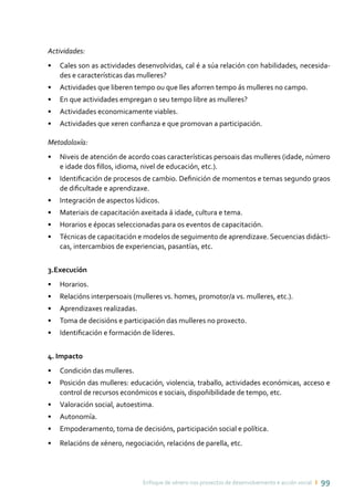 Enfoque de xénero nos proxectos de desenvolvemento e acción social ı 99
Actividades:
•	 Cales son as actividades desenvolvidas, cal é a súa relación con habilidades, necesida-
des e características das mulleres?
•	 Actividades que liberen tempo ou que lles aforren tempo ás mulleres no campo.
•	 En que actividades empregan o seu tempo libre as mulleres?
•	 Actividades economicamente viables.
•	 Actividades que xeren confianza e que promovan a participación.
Metodoloxía:
•	 Niveis de atención de acordo coas características persoais das mulleres (idade, número
e idade dos fillos, idioma, nivel de educación, etc.).
•	 Identificación de procesos de cambio. Definición de momentos e temas segundo graos
de dificultade e aprendizaxe.
•	 Integración de aspectos lúdicos.
•	 Materiais de capacitación axeitada á idade, cultura e tema.
•	 Horarios e épocas seleccionadas para os eventos de capacitación.
•	 Técnicas de capacitación e modelos de seguimento de aprendizaxe. Secuencias didácti-
cas, intercambios de experiencias, pasantías, etc.
3.Execución
•	 Horarios.
•	 Relacións interpersoais (mulleres vs. homes, promotor/a vs. mulleres, etc.).
•	 Aprendizaxes realizadas.
•	 Toma de decisións e participación das mulleres no proxecto.
•	 Identificación e formación de líderes.
4. Impacto
•	 Condición das mulleres.
•	 Posición das mulleres: educación, violencia, traballo, actividades económicas, acceso e
control de recursos económicos e sociais, dispoñibilidade de tempo, etc.
•	 Valoración social, autoestima.
•	 Autonomía.
•	 Empoderamento, toma de decisións, participación social e política.
•	 Relacións de xénero, negociación, relacións de parella, etc.
GLOSARIO DETERMOS
 