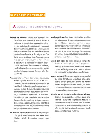 Enfoque de xénero nos proxectos de desenvolvemento e acción social ı 101
GLOSARIO DETERMOS
A B C D E F G H I K L M N Ñ O P Q R ST UV W X Z
Análise de xénero: Estudo nun contexto de-
terminado das diferenzas entre homes e
mulleres de condicións, necesidades, índi-
ces de participación, acceso aos recursos e
desenvolvemento, control de activos, poder
de toma de decisións, etc. debidas aos roles
que tradicionalmente se lles asignaron. Esta
é a ferramenta básica do enfoque de xénero
no desenvolvemento que trata de identificar
as estruturas e procesos que poden perpe-
tuar os patróns de desvantaxe das mulleres,
coa finalidade de promover cambios sociais
e individuais destinados a eliminar tales des-
igualdades.
Androcentrismo:Visión do mundo e das cousas,
dende o punto de vista teórica e do coñe-
cemento, na que os homes son o centro e a
medida de todas elas, ocultando e facendo
invisible todo o demais. Unha consecuencia
do androcentrismo é a ocultación das mulle-
res, a súa falta de definición e a non consi-
deración das súas realidades. Unha análise
é androcéntrica cando só se toma en consi-
deración a perspectiva masculina e cando se
xeneralizan os seus resultados como válidos
por igual para mulleres e homes.
Acceso aos recursos: Posibilidade de participa-
ción, gozo e utilización de bens tales como
diñeiro, traballo, formación, tempo, espa-
zo…
Acción positiva: Estratexia destinada a estable-
cer a igualdade de oportunidades por medio
de medidas que permitan corrixir ou com-
pensar a partir da valoración das diferenzas,
a situación de desvantaxe social económica
na que se encontra un grupo determinado
en termos comparativos como resultado de
prácticas ou sistemas sociais.
Acoso por razón de sexo: Calquera comporta-
mento realizado en función do sexo dunha
persoa, co propósito ou o efecto de atentar
contra a súa dignidade e de crear un contor-
no intimidatorio, degradante ou ofensivo.
Acoso sexual: Calquera comportamento, verbal
ou físico, de natureza sexual que teña o pro-
pósito ou que produza o efecto de atentar
contra a dignidade dunha persoa, en parti-
cular cando lle crea un contorno intimidato-
rio, degradante ou ofensivo.
Avaliación do impacto en función do xénero:
Exame das propostas políticas para ana-
lizar se a súa posta en práctica afectará as
mulleres de forma diferente que os homes,
co obxecto de adaptalas para neutralizar os
efectos discriminatorios e fomentar a igual-
dade entre homes e mulleres.
 