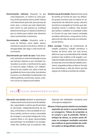 104 ı Enfoque de xénero nos proxectos de desenvolvemento e acción social
Discriminación indirecta: Situación na que
unha disposición, un criterio ou unha prác-
tica, aínda que pareza neutra, pode implicar
unha desvantaxe particular para persoas do
outro sexo, a menos que esta disposición,
este criterio ou esta práctica se xustifique
obxectivamente por un obxectivo lexítimo e
que os medios para realizar este obxectivo
sexan convenientes e necesarios.
Discriminación múltiple: Situacións onde a
suma de factores, como idade, xénero,
orientación sexual e orixe étnica, relixión ou
discapacidade, dan lugar a máis dunha dis-
criminación.
Discriminación por razón de sexo: Toda distin-
ción,exclusiónourestriciónbaseadanosexo
que teña por obxecto ou por resultado me-
noscabar ou anular o recoñecemento, gozo
ou exercicio polas mulleres, con indepen-
dencia do seu estado civil, sobre a base da
igualdade do home e da muller, dos dereitos
humanos e as liberdades fundamentais nas
esferas políticas, económicas, sociais, cultu-
ral e civil ou en calquera outra esfera.
División sexual do traballo: Repartimento social
de tarefas en función do sexo nos diferen-
tes grupos humanos que se traduce en xe-
rarquización da valoración social, cultural e
económica outorgada ás funcións que des-
empeñan homes e mulleres. Esta división
das tarefas e traballos na sociedade créase
en función do que esta mesma sociedade
considera «feminino» e «masculino»; é dicir,
adscrición de roles de acordo con estereoti-
pos de xénero.
Dobre xornada: Trátase da combinación do
traballo produtivo, traballo doméstico e
familiar de forma cotiá. Con este termo,
definimos que á xornada laboral de traballo
produtivo das mulleres se lle engade a xor-
nada de traballo reprodutivo ou doméstico e
ás veces ata unha xornada de traballo comu-
nitario, asignadas ambas as dúas en función
dos estereotipos e roles de xénero que lles
asignan ás mulleres as tarefas de coidado.
A B C D EF G H I K L M N Ñ O P Q R ST UV W X Z
Educación non sexista: Baséase na aprendizaxe
e desenvolvemento dunha serie de habilida-
des, capacidades e valores que lle permitan
ao alumnado, independentemente do seu
sexo, enfrontarse a unha sociedade en con-
tinuo cambio, tendo en conta a necesidade
de conseguir a súa propia integración como
suxeitos libres e con iguais oportunidades
para participar na sociedade e ser protago-
nistas dos cambios que se producen nela,
dispondo das habilidades necesarias para
unha óptima adaptación.
Eficacia:Criterioquetenrelacióncosresultados
esperados da acción e cos que finalmente
se conseguiron. Trátase de comprobar se
se cumpriu o que se pretendía. Dende o
enfoque de xénero, as accións serían efi-
caces se conseguen resultados concretos
para mellorar as oportunidades das mulle-
res e paliar as desigualdades xenéricas.
 