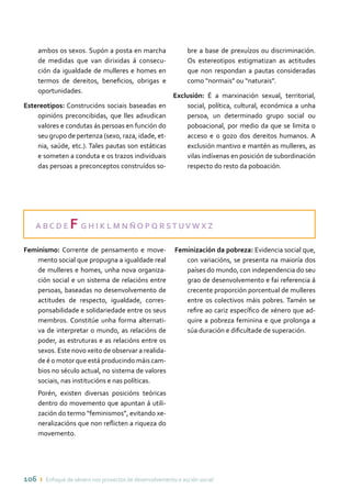 106 ı Enfoque de xénero nos proxectos de desenvolvemento e acción social
ambos os sexos. Supón a posta en marcha
de medidas que van dirixidas á consecu-
ción da igualdade de mulleres e homes en
termos de dereitos, beneficios, obrigas e
oportunidades.
Estereotipos: Construcións sociais baseadas en
opinións preconcibidas, que lles adxudican
valores e condutas ás persoas en función do
seu grupo de pertenza (sexo, raza, idade, et-
nia, saúde, etc.). Tales pautas son estáticas
e someten a conduta e os trazos individuais
das persoas a preconceptos construídos so-
bre a base de prexuízos ou discriminación.
Os estereotipos estigmatizan as actitudes
que non respondan a pautas consideradas
como “normais” ou “naturais”.
Exclusión: É a marxinación sexual, territorial,
social, política, cultural, económica a unha
persoa, un determinado grupo social ou
poboacional, por medio da que se limita o
acceso e o gozo dos dereitos humanos. A
exclusión mantivo e mantén as mulleres, as
vilas indíxenas en posición de subordinación
respecto do resto da poboación.
A B C D E F G H I K L M N Ñ O P Q R ST UV W X Z
Feminismo: Corrente de pensamento e move-
mento social que propugna a igualdade real
de mulleres e homes, unha nova organiza-
ción social e un sistema de relacións entre
persoas, baseadas no desenvolvemento de
actitudes de respecto, igualdade, corres-
ponsabilidade e solidariedade entre os seus
membros. Constitúe unha forma alternati-
va de interpretar o mundo, as relacións de
poder, as estruturas e as relacións entre os
sexos. Este novo xeito de observar a realida-
de é o motor que está producindo máis cam-
bios no século actual, no sistema de valores
sociais, nas institucións e nas políticas.
	 Porén, existen diversas posicións teóricas
dentro do movemento que apuntan á utili-
zación do termo “feminismos”, evitando xe-
neralizacións que non reflicten a riqueza do
movemento.
Feminización da pobreza: Evidencia social que,
con variacións, se presenta na maioría dos
países do mundo, con independencia do seu
grao de desenvolvemento e fai referencia á
crecente proporción porcentual de mulleres
entre os colectivos máis pobres. Tamén se
refire ao cariz específico de xénero que ad-
quire a pobreza feminina e que prolonga a
súa duración e dificultade de superación.
 