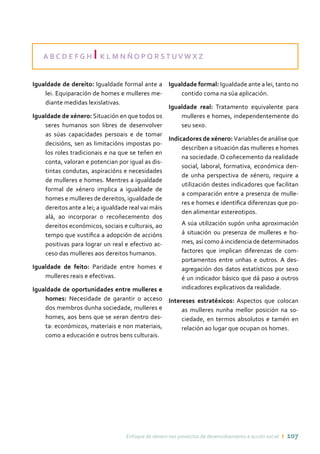 Enfoque de xénero nos proxectos de desenvolvemento e acción social ı 107
A B C D E F G H I K L M N Ñ O P Q R ST UV W X Z
Igualdade de dereito: Igualdade formal ante a
lei. Equiparación de homes e mulleres me-
diante medidas lexislativas.
Igualdade de xénero: Situación en que todos os
seres humanos son libres de desenvolver
as súas capacidades persoais e de tomar
decisións, sen as limitacións impostas po-
los roles tradicionais e na que se teñen en
conta, valoran e potencian por igual as dis-
tintas condutas, aspiracións e necesidades
de mulleres e homes. Mentres a igualdade
formal de xénero implica a igualdade de
homes e mulleres de dereitos, igualdade de
dereitos ante a lei; a igualdade real vai máis
alá, ao incorporar o recoñecemento dos
dereitos económicos, sociais e culturais, ao
tempo que xustifica a adopción de accións
positivas para lograr un real e efectivo ac-
ceso das mulleres aos dereitos humanos.
Igualdade de feito: Paridade entre homes e
mulleres reais e efectivas.
Igualdade de oportunidades entre mulleres e
homes: Necesidade de garantir o acceso
dos membros dunha sociedade, mulleres e
homes, aos bens que se xeran dentro des-
ta: económicos, materiais e non materiais,
como a educación e outros bens culturais.
Igualdade formal: Igualdade ante a lei, tanto no
contido coma na súa aplicación.
Igualdade real: Tratamento equivalente para
mulleres e homes, independentemente do
seu sexo.
Indicadores de xénero: Variables de análise que
describen a situación das mulleres e homes
na sociedade. O coñecemento da realidade
social, laboral, formativa, económica den-
de unha perspectiva de xénero, require a
utilización destes indicadores que facilitan
a comparación entre a presenza de mulle-
res e homes e identifica diferenzas que po-
den alimentar estereotipos.
	 A súa utilización supón unha aproximación
á situación ou presenza de mulleres e ho-
mes, así como á incidencia de determinados
factores que implican diferenzas de com-
portamentos entre unhas e outros. A des-
agregación dos datos estatísticos por sexo
é un indicador básico que dá paso a outros
indicadores explicativos da realidade.
Intereses estratéxicos: Aspectos que colocan
as mulleres nunha mellor posición na so-
ciedade, en termos absolutos e tamén en
relación ao lugar que ocupan os homes.
 