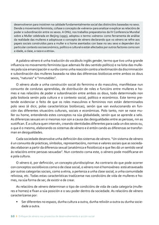 10 ı Enfoque de xénero nos proxectos de desenvolvemento e acción social
desenvolveron para insistiren na calidade fundamentalmente social das distincións baseadas no sexo.
Dende o movemento feminista, cúñase o concepto de «xénero» para analizar e explicar as relacións de
poder e subordinación entre os sexos. A ONU, nos traballos preparatorios da IV Conferencia Mundial
sobre a Muller celebrada en Beijing (1995), adoptou o termo «xénero» como ferramenta de análise
da realidade das mulleres e adoptouse o concepto de xénero declarando que «o xénero se refire aos
papeis sociais construídos para a muller e o home asentados con base no seu sexo e dependen dun
particular contexto socioeconómico, político e cultural e están afectados por outros factores como son
a idade, a clase, a raza e a etnia».
A palabra xénero é unha tradución do vocábulo inglés gender, termo que tivo unha grande
influencia no movemento feminista (que ademais lle deu sentido político) e na loita das mulle-
res pola súa emancipación e xurdiu como unha reacción contra a lexitimación da discriminación
e subordinación das mulleres baseada na idea das diferenzas biolóxicas entre ambos os dous
sexos, “naturais” e “inmutables”.
O xénero alude a unha construción social do feminino e do masculino, maniféstase nun
conxunto de condutas aprendidas, de distribución de roles e funcións entre mulleres e ho-
mes e nas relacións de poder e subordinación entre ambos os dous, todo determinado non
pola bioloxía senón pola cultura e o contexto social, político e económico. Este termo pre-
tende evidenciar o feito de que os roles masculinos e femininos non están determinados
polo sexo (é dicir, polas características biolóxicas), senón que van evolucionando en fun-
ción das diferentes situacións culturais, sociais e económicas. Polo tanto, non se nace mu-
ller ou home, entendendo estes conceptos na súa globalidade, senón que se aprende a selo.
As diferenzas sexuais en si mesmas non son a causa das desigualdades entre as persoas, nin as
xustifican. É a cultura quen intervén, creando identidades diferentes para cada un dos sexos ou,
o que é o mesmo, elaborando os sistemas de xénero e é entón cando as diferenzas se transfor-
man en desigualdades.
Cada sociedade desenvolve unha definición dos sistemas de xénero. “Un sistema de xénero
é un conxunto de prácticas, símbolos, representacións, normas e valores sociais que as socieda-
des elaboran a partir da diferenza sexual (anatómica e fisiolóxica) e que lles dá un sentido xeral
ás relacións entre persoas sexuadas”. Nun contexto coma este, o xénero pode modificarse en
e pola cultura.
O xénero é, por definición, un concepto pluridisciplinar. Ao contrario do que pode ocorrer
con conceptos sociolóxicos como o de clase social, o xénero non é homoxéneo: está atravesado
por outras categorías sociais, como a etnia, a pertenza a unha clase social, a unha comunidade
relixiosa, etc. Todas estas características tradúcense nas condicións de vida de mulleres e ho-
mes, na súa forma de ser, de existir e de crear.
As relacións de xénero determinan o tipo de condicións de vida de cada categoría (mulle-
res e homes) e fixan a súa posición e o seu poder dentro da sociedade. As relacións de xénero
caracterízanse por:
•	 Ser diferentes no espazo, dunha cultura a outra, dunha relixión a outra ou dunha socie-
dade a outra.
 