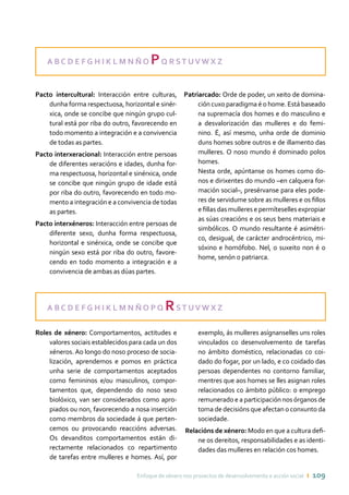 Enfoque de xénero nos proxectos de desenvolvemento e acción social ı 109
A B C D E F G H I K L M N Ñ O PQ R ST UV W X Z
Pacto intercultural: Interacción entre culturas,
dunha forma respectuosa, horizontal e sinér-
xica, onde se concibe que ningún grupo cul-
tural está por riba do outro, favorecendo en
todo momento a integración e a convivencia
de todas as partes.
Pacto interxeracional: Interacción entre persoas
de diferentes xeracións e idades, dunha for-
ma respectuosa, horizontal e sinérxica, onde
se concibe que ningún grupo de idade está
por riba do outro, favorecendo en todo mo-
mento a integración e a convivencia de todas
as partes.
Pacto interxéneros: Interacción entre persoas de
diferente sexo, dunha forma respectuosa,
horizontal e sinérxica, onde se concibe que
ningún sexo está por riba do outro, favore-
cendo en todo momento a integración e a
convivencia de ambas as dúas partes.
Patriarcado: Orde de poder, un xeito de domina-
ción cuxo paradigma é o home. Está baseado
na supremacía dos homes e do masculino e
a desvalorización das mulleres e do femi-
nino. É, así mesmo, unha orde de dominio
duns homes sobre outros e de illamento das
mulleres. O noso mundo é dominado polos
homes.
	 Nesta orde, apúntanse os homes como do-
nos e dirixentes do mundo –en calquera for-
mación social–, presérvanse para eles pode-
res de servidume sobre as mulleres e os fillos
e fillas das mulleres e permíteselles expropiar
as súas creacións e os seus bens materiais e
simbólicos. O mundo resultante é asimétri-
co, desigual, de carácter androcéntrico, mi-
sóxino e homófobo. Nel, o suxeito non é o
home, senón o patriarca.
A B C D E F G H I K L M N Ñ O P Q RST UV W X Z
Roles de xénero: Comportamentos, actitudes e
valores sociais establecidos para cada un dos
xéneros. Ao longo do noso proceso de socia-
lización, aprendemos e pomos en práctica
unha serie de comportamentos aceptados
como femininos e/ou masculinos, compor-
tamentos que, dependendo do noso sexo
biolóxico, van ser considerados como apro-
piados ou non, favorecendo a nosa inserción
como membros da sociedade á que perten-
cemos ou provocando reaccións adversas.
Os devanditos comportamentos están di-
rectamente relacionados co repartimento
de tarefas entre mulleres e homes. Así, por
exemplo, ás mulleres asígnanselles uns roles
vinculados co desenvolvemento de tarefas
no ámbito doméstico, relacionadas co coi-
dado do fogar, por un lado, e co coidado das
persoas dependentes no contorno familiar,
mentres que aos homes se lles asignan roles
relacionados co ámbito público: o emprego
remunerado e a participación nos órganos de
toma de decisións que afectan o conxunto da
sociedade.
Relacións de xénero: Modo en que a cultura defi-
ne os dereitos, responsabilidades e as identi-
dades das mulleres en relación cos homes.
 